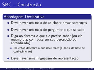 SBC – Construção
Abordagem Declarativa
Deve haver um meio de adicionar novas sentenças
Deve haver um meio de perguntar o que se sabe
Diga ao sistema o que ele precisa saber (ou ele
mesmo diz, com base em sua percepção ou
aprendizado)
Ele então descobre o que deve fazer (a partir da base de
conhecimento)
Deve haver uma linguagem de representação
Norton Trevisan Roman(norton@usp.br) 27 de março de 2019 3 / 43
 