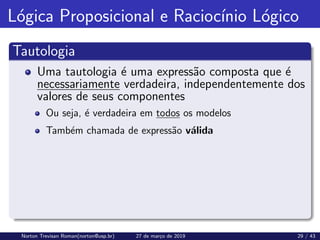 Lógica Proposicional e Raciocı́nio Lógico
Tautologia
Uma tautologia é uma expressão composta que é
necessariamente verdadeira, independentemente dos
valores de seus componentes
Ou seja, é verdadeira em todos os modelos
Também chamada de expressão válida
Norton Trevisan Roman(norton@usp.br) 27 de março de 2019 29 / 43
 