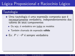 Lógica Proposicional e Raciocı́nio Lógico
Tautologia
Uma tautologia é uma expressão composta que é
necessariamente verdadeira, independentemente dos
valores de seus componentes
Ou seja, é verdadeira em todos os modelos
Também chamada de expressão válida
Ex: P ∨ ¬P é sempre verdadeira
Norton Trevisan Roman(norton@usp.br) 27 de março de 2019 29 / 43
 