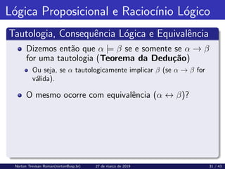 Lógica Proposicional e Raciocı́nio Lógico
Tautologia, Consequência Lógica e Equivalência
Dizemos então que α |= β se e somente se α → β
for uma tautologia (Teorema da Dedução)
Ou seja, se α tautologicamente implicar β (se α → β for
válida).
O mesmo ocorre com equivalência (α ↔ β)?
Norton Trevisan Roman(norton@usp.br) 27 de março de 2019 31 / 43
 
