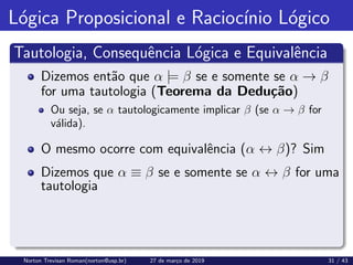 Lógica Proposicional e Raciocı́nio Lógico
Tautologia, Consequência Lógica e Equivalência
Dizemos então que α |= β se e somente se α → β
for uma tautologia (Teorema da Dedução)
Ou seja, se α tautologicamente implicar β (se α → β for
válida).
O mesmo ocorre com equivalência (α ↔ β)? Sim
Dizemos que α ≡ β se e somente se α ↔ β for uma
tautologia
Norton Trevisan Roman(norton@usp.br) 27 de março de 2019 31 / 43
 