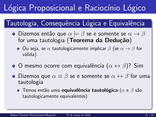 Lógica Proposicional e Raciocı́nio Lógico
Tautologia, Consequência Lógica e Equivalência
Dizemos então que α |= β se e somente se α → β
for uma tautologia (Teorema da Dedução)
Ou seja, se α tautologicamente implicar β (se α → β for
válida).
O mesmo ocorre com equivalência (α ↔ β)? Sim
Dizemos que α ≡ β se e somente se α ↔ β for uma
tautologia
Temos então uma equivalência tautológica (α e β são
tautologicamente equivalentes)
Norton Trevisan Roman(norton@usp.br) 27 de março de 2019 31 / 43
 