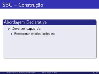 SBC – Construção
Abordagem Declarativa
Deve ser capaz de:
Representar estados, ações etc
Norton Trevisan Roman(norton@usp.br) 27 de março de 2019 4 / 43
 