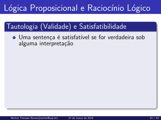 Lógica Proposicional e Raciocı́nio Lógico
Tautologia (Validade) e Satisfatibilidade
Uma sentença é satisfatı́vel se for verdadeira sob
alguma interpretação
Norton Trevisan Roman(norton@usp.br) 27 de março de 2019 33 / 43
 