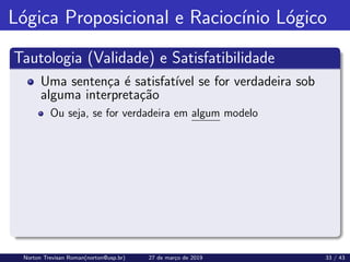 Lógica Proposicional e Raciocı́nio Lógico
Tautologia (Validade) e Satisfatibilidade
Uma sentença é satisfatı́vel se for verdadeira sob
alguma interpretação
Ou seja, se for verdadeira em algum modelo
Norton Trevisan Roman(norton@usp.br) 27 de março de 2019 33 / 43
 