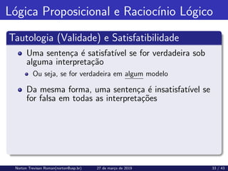 Lógica Proposicional e Raciocı́nio Lógico
Tautologia (Validade) e Satisfatibilidade
Uma sentença é satisfatı́vel se for verdadeira sob
alguma interpretação
Ou seja, se for verdadeira em algum modelo
Da mesma forma, uma sentença é insatisfatı́vel se
for falsa em todas as interpretações
Norton Trevisan Roman(norton@usp.br) 27 de março de 2019 33 / 43
 