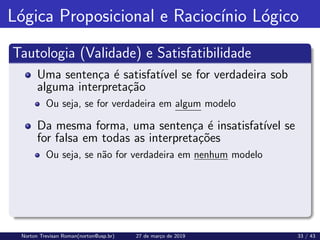 Lógica Proposicional e Raciocı́nio Lógico
Tautologia (Validade) e Satisfatibilidade
Uma sentença é satisfatı́vel se for verdadeira sob
alguma interpretação
Ou seja, se for verdadeira em algum modelo
Da mesma forma, uma sentença é insatisfatı́vel se
for falsa em todas as interpretações
Ou seja, se não for verdadeira em nenhum modelo
Norton Trevisan Roman(norton@usp.br) 27 de março de 2019 33 / 43
 