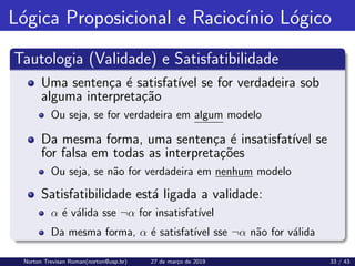 Lógica Proposicional e Raciocı́nio Lógico
Tautologia (Validade) e Satisfatibilidade
Uma sentença é satisfatı́vel se for verdadeira sob
alguma interpretação
Ou seja, se for verdadeira em algum modelo
Da mesma forma, uma sentença é insatisfatı́vel se
for falsa em todas as interpretações
Ou seja, se não for verdadeira em nenhum modelo
Satisfatibilidade está ligada a validade:
α é válida sse ¬α for insatisfatı́vel
Da mesma forma, α é satisfatı́vel sse ¬α não for válida
Norton Trevisan Roman(norton@usp.br) 27 de março de 2019 33 / 43
 