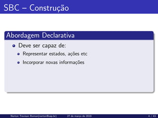 SBC – Construção
Abordagem Declarativa
Deve ser capaz de:
Representar estados, ações etc
Incorporar novas informações
Norton Trevisan Roman(norton@usp.br) 27 de março de 2019 4 / 43
 