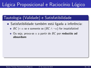 Lógica Proposicional e Raciocı́nio Lógico
Tautologia (Validade) e Satisfatibilidade
Satisfatibilidade também está ligada a inferência:
BC |= α se e somente se (BC ∧ ¬α) for insatisfatı́vel
Ou seja, prova-se α a partir de BC por reductio ad
absurdum
Norton Trevisan Roman(norton@usp.br) 27 de março de 2019 34 / 43
 