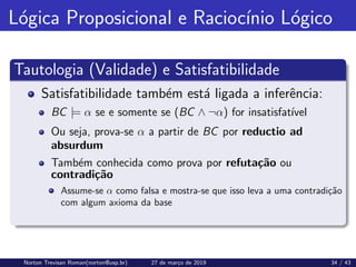 Lógica Proposicional e Raciocı́nio Lógico
Tautologia (Validade) e Satisfatibilidade
Satisfatibilidade também está ligada a inferência:
BC |= α se e somente se (BC ∧ ¬α) for insatisfatı́vel
Ou seja, prova-se α a partir de BC por reductio ad
absurdum
Também conhecida como prova por refutação ou
contradição
Assume-se α como falsa e mostra-se que isso leva a uma contradição
com algum axioma da base
Norton Trevisan Roman(norton@usp.br) 27 de março de 2019 34 / 43
 