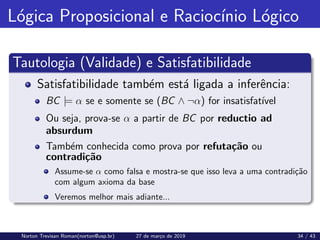 Lógica Proposicional e Raciocı́nio Lógico
Tautologia (Validade) e Satisfatibilidade
Satisfatibilidade também está ligada a inferência:
BC |= α se e somente se (BC ∧ ¬α) for insatisfatı́vel
Ou seja, prova-se α a partir de BC por reductio ad
absurdum
Também conhecida como prova por refutação ou
contradição
Assume-se α como falsa e mostra-se que isso leva a uma contradição
com algum axioma da base
Veremos melhor mais adiante...
Norton Trevisan Roman(norton@usp.br) 27 de março de 2019 34 / 43
 