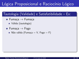 Lógica Proposicional e Raciocı́nio Lógico
Tautologia (Validade) e Satisfatibilidade – Ex:
Fumaça → Fumaça
Válida (tautologia)
Fumaça → Fogo
Não válida (Fumaça = V, Fogo = F)
Norton Trevisan Roman(norton@usp.br) 27 de março de 2019 35 / 43
 