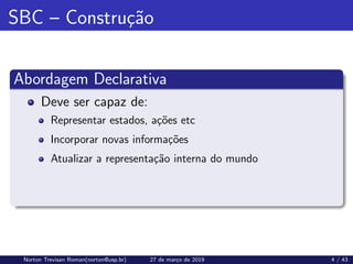 SBC – Construção
Abordagem Declarativa
Deve ser capaz de:
Representar estados, ações etc
Incorporar novas informações
Atualizar a representação interna do mundo
Norton Trevisan Roman(norton@usp.br) 27 de março de 2019 4 / 43
 