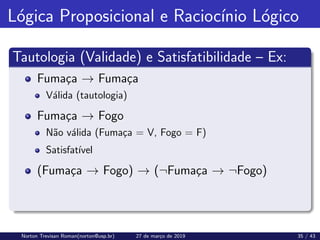 Lógica Proposicional e Raciocı́nio Lógico
Tautologia (Validade) e Satisfatibilidade – Ex:
Fumaça → Fumaça
Válida (tautologia)
Fumaça → Fogo
Não válida (Fumaça = V, Fogo = F)
Satisfatı́vel
(Fumaça → Fogo) → (¬Fumaça → ¬Fogo)
Norton Trevisan Roman(norton@usp.br) 27 de março de 2019 35 / 43
 