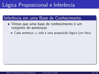 Lógica Proposicional e Inferência
Inferência em uma Base de Conhecimento
Vimos que uma base de conhecimento é um
conjunto de sentenças
Cada sentença αi nela é uma proposição lógica (um fato)
Norton Trevisan Roman(norton@usp.br) 27 de março de 2019 36 / 43
 