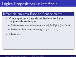 Lógica Proposicional e Inferência
Inferência em uma Base de Conhecimento
Vimos que uma base de conhecimento é um
conjunto de sentenças
Cada sentença αi nela é uma proposição lógica (um fato)
Podemos vê-la como sendo α1 ∧ α2 ∧ . . . ∧ αn
Inferência:
Norton Trevisan Roman(norton@usp.br) 27 de março de 2019 36 / 43
 