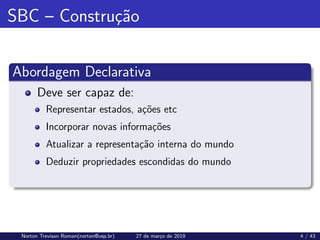 SBC – Construção
Abordagem Declarativa
Deve ser capaz de:
Representar estados, ações etc
Incorporar novas informações
Atualizar a representação interna do mundo
Deduzir propriedades escondidas do mundo
Norton Trevisan Roman(norton@usp.br) 27 de março de 2019 4 / 43
 