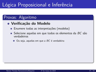 Lógica Proposicional e Inferência
Provas: Algoritmo
Verificação do Modelo
Enumere todas as interpretações (modelos)
Selecione aquelas em que todos os elementos da BC são
verdadeiros
Ou seja, aquelas em que a BC é verdadeira
Norton Trevisan Roman(norton@usp.br) 27 de março de 2019 37 / 43
 