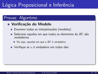 Lógica Proposicional e Inferência
Provas: Algoritmo
Verificação do Modelo
Enumere todas as interpretações (modelos)
Selecione aquelas em que todos os elementos da BC são
verdadeiros
Ou seja, aquelas em que a BC é verdadeira
Verifique se α é verdadeiro em todos eles
Norton Trevisan Roman(norton@usp.br) 27 de março de 2019 37 / 43
 