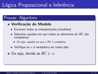 Lógica Proposicional e Inferência
Provas: Algoritmo
Verificação do Modelo
Enumere todas as interpretações (modelos)
Selecione aquelas em que todos os elementos da BC são
verdadeiros
Ou seja, aquelas em que a BC é verdadeira
Verifique se α é verdadeiro em todos eles
Ou seja, decida se BC |= α
Norton Trevisan Roman(norton@usp.br) 27 de março de 2019 37 / 43
 