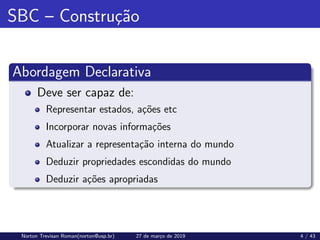 SBC – Construção
Abordagem Declarativa
Deve ser capaz de:
Representar estados, ações etc
Incorporar novas informações
Atualizar a representação interna do mundo
Deduzir propriedades escondidas do mundo
Deduzir ações apropriadas
Norton Trevisan Roman(norton@usp.br) 27 de março de 2019 4 / 43
 