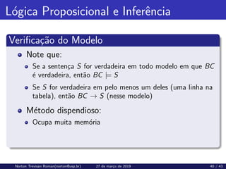 Lógica Proposicional e Inferência
Verificação do Modelo
Note que:
Se a sentença S for verdadeira em todo modelo em que BC
é verdadeira, então BC |= S
Se S for verdadeira em pelo menos um deles (uma linha na
tabela), então BC → S (nesse modelo)
Método dispendioso:
Ocupa muita memória
Norton Trevisan Roman(norton@usp.br) 27 de março de 2019 40 / 43
 