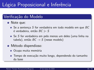 Lógica Proposicional e Inferência
Verificação do Modelo
Note que:
Se a sentença S for verdadeira em todo modelo em que BC
é verdadeira, então BC |= S
Se S for verdadeira em pelo menos um deles (uma linha na
tabela), então BC → S (nesse modelo)
Método dispendioso:
Ocupa muita memória
Tempo de execução muito longo, dependendo do tamanho
da base
Norton Trevisan Roman(norton@usp.br) 27 de março de 2019 40 / 43
 