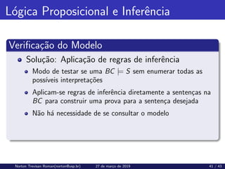 Lógica Proposicional e Inferência
Verificação do Modelo
Solução: Aplicação de regras de inferência
Modo de testar se uma BC |= S sem enumerar todas as
possı́veis interpretações
Aplicam-se regras de inferência diretamente a sentenças na
BC para construir uma prova para a sentença desejada
Não há necessidade de se consultar o modelo
Norton Trevisan Roman(norton@usp.br) 27 de março de 2019 41 / 43
 