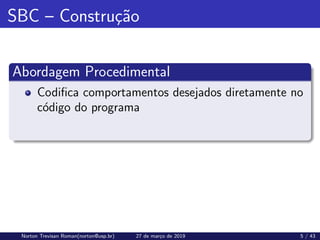 SBC – Construção
Abordagem Procedimental
Codifica comportamentos desejados diretamente no
código do programa
Norton Trevisan Roman(norton@usp.br) 27 de março de 2019 5 / 43
 