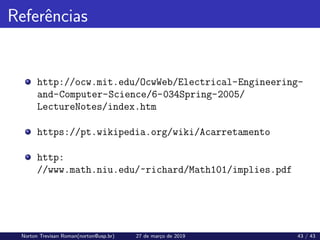 Referências
http://ocw.mit.edu/OcwWeb/Electrical-Engineering-
and-Computer-Science/6-034Spring-2005/
LectureNotes/index.htm
https://pt.wikipedia.org/wiki/Acarretamento
http:
//www.math.niu.edu/~richard/Math101/implies.pdf
Norton Trevisan Roman(norton@usp.br) 27 de março de 2019 43 / 43
 
