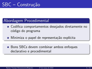SBC – Construção
Abordagem Procedimental
Codifica comportamentos desejados diretamente no
código do programa
Minimiza o papel de representação explı́cita
Bons SBCs devem combinar ambos enfoques
declarativo e procedimental
Norton Trevisan Roman(norton@usp.br) 27 de março de 2019 5 / 43
 