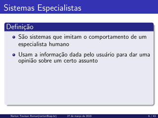 Sistemas Especialistas
Definição
São sistemas que imitam o comportamento de um
especialista humano
Usam a informação dada pelo usuário para dar uma
opinião sobre um certo assunto
Norton Trevisan Roman(norton@usp.br) 27 de março de 2019 6 / 43
 