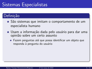 Sistemas Especialistas
Definição
São sistemas que imitam o comportamento de um
especialista humano
Usam a informação dada pelo usuário para dar uma
opinião sobre um certo assunto
Fazem perguntas até que possa identificar um objeto que
responda à pergunta do usuário
Norton Trevisan Roman(norton@usp.br) 27 de março de 2019 6 / 43
 