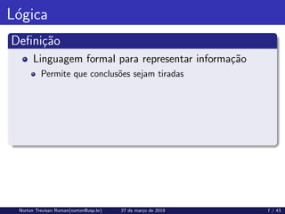 Lógica
Definição
Linguagem formal para representar informação
Permite que conclusões sejam tiradas
Norton Trevisan Roman(norton@usp.br) 27 de março de 2019 7 / 43
 