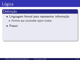 Lógica
Definição
Linguagem formal para representar informação
Permite que conclusões sejam tiradas
Possui:
Norton Trevisan Roman(norton@usp.br) 27 de março de 2019 7 / 43
 