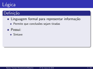 Lógica
Definição
Linguagem formal para representar informação
Permite que conclusões sejam tiradas
Possui:
Sintaxe
Norton Trevisan Roman(norton@usp.br) 27 de março de 2019 7 / 43
 