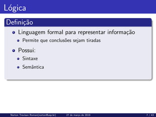 Lógica
Definição
Linguagem formal para representar informação
Permite que conclusões sejam tiradas
Possui:
Sintaxe
Semântica
Norton Trevisan Roman(norton@usp.br) 27 de março de 2019 7 / 43
 