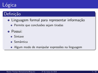 Lógica
Definição
Linguagem formal para representar informação
Permite que conclusões sejam tiradas
Possui:
Sintaxe
Semântica
Algum modo de manipular expressões na linguagem
Norton Trevisan Roman(norton@usp.br) 27 de março de 2019 7 / 43
 