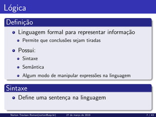 Lógica
Definição
Linguagem formal para representar informação
Permite que conclusões sejam tiradas
Possui:
Sintaxe
Semântica
Algum modo de manipular expressões na linguagem
Sintaxe
Define uma sentença na linguagem
Norton Trevisan Roman(norton@usp.br) 27 de março de 2019 7 / 43
 