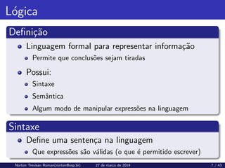 Lógica
Definição
Linguagem formal para representar informação
Permite que conclusões sejam tiradas
Possui:
Sintaxe
Semântica
Algum modo de manipular expressões na linguagem
Sintaxe
Define uma sentença na linguagem
Que expressões são válidas (o que é permitido escrever)
Norton Trevisan Roman(norton@usp.br) 27 de março de 2019 7 / 43
 