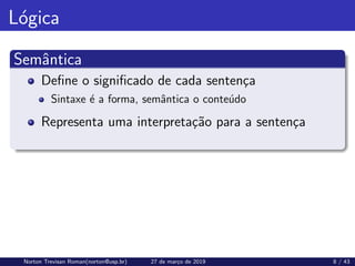 Lógica
Semântica
Define o significado de cada sentença
Sintaxe é a forma, semântica o conteúdo
Representa uma interpretação para a sentença
Norton Trevisan Roman(norton@usp.br) 27 de março de 2019 8 / 43
 