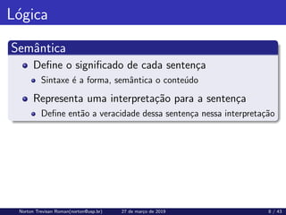Lógica
Semântica
Define o significado de cada sentença
Sintaxe é a forma, semântica o conteúdo
Representa uma interpretação para a sentença
Define então a veracidade dessa sentença nessa interpretação
Norton Trevisan Roman(norton@usp.br) 27 de março de 2019 8 / 43
 