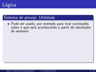 Lógica
Sistema de provas: Utilidade
Pode ser usado, por exemplo para tirar conclusões
sobre o que está acontecendo a partir de resultados
de sensores
Norton Trevisan Roman(norton@usp.br) 27 de março de 2019 9 / 43
 