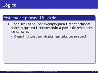 Lógica
Sistema de provas: Utilidade
Pode ser usado, por exemplo para tirar conclusões
sobre o que está acontecendo a partir de resultados
de sensores
O que implicam determinados resultados dos sensores?
Norton Trevisan Roman(norton@usp.br) 27 de março de 2019 9 / 43
 