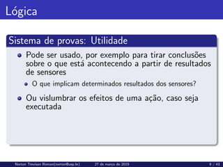 Lógica
Sistema de provas: Utilidade
Pode ser usado, por exemplo para tirar conclusões
sobre o que está acontecendo a partir de resultados
de sensores
O que implicam determinados resultados dos sensores?
Ou vislumbrar os efeitos de uma ação, caso seja
executada
Norton Trevisan Roman(norton@usp.br) 27 de março de 2019 9 / 43
 