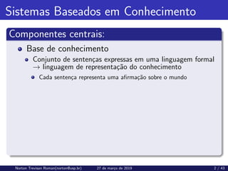 Sistemas Baseados em Conhecimento
Componentes centrais:
Base de conhecimento
Conjunto de sentenças expressas em uma linguagem formal
→ linguagem de representação do conhecimento
Cada sentença representa uma afirmação sobre o mundo
Norton Trevisan Roman(norton@usp.br) 27 de março de 2019 2 / 43
 
