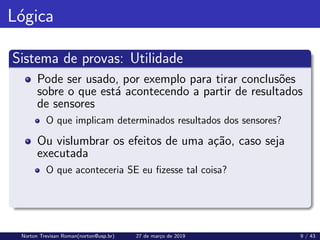 Lógica
Sistema de provas: Utilidade
Pode ser usado, por exemplo para tirar conclusões
sobre o que está acontecendo a partir de resultados
de sensores
O que implicam determinados resultados dos sensores?
Ou vislumbrar os efeitos de uma ação, caso seja
executada
O que aconteceria SE eu fizesse tal coisa?
Norton Trevisan Roman(norton@usp.br) 27 de março de 2019 9 / 43
 