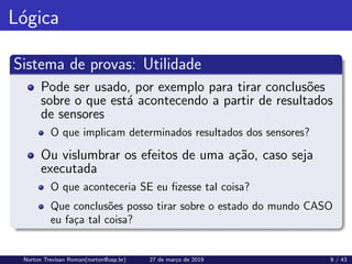 Lógica
Sistema de provas: Utilidade
Pode ser usado, por exemplo para tirar conclusões
sobre o que está acontecendo a partir de resultados
de sensores
O que implicam determinados resultados dos sensores?
Ou vislumbrar os efeitos de uma ação, caso seja
executada
O que aconteceria SE eu fizesse tal coisa?
Que conclusões posso tirar sobre o estado do mundo CASO
eu faça tal coisa?
Norton Trevisan Roman(norton@usp.br) 27 de março de 2019 9 / 43
 