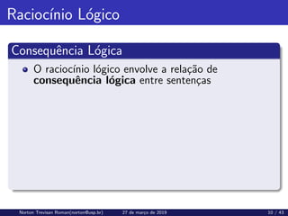 Raciocı́nio Lógico
Consequência Lógica
O raciocı́nio lógico envolve a relação de
consequência lógica entre sentenças
Norton Trevisan Roman(norton@usp.br) 27 de março de 2019 10 / 43
 